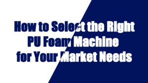 How to Select the Right Polyurethane Foam Equipment for Your Market Needs